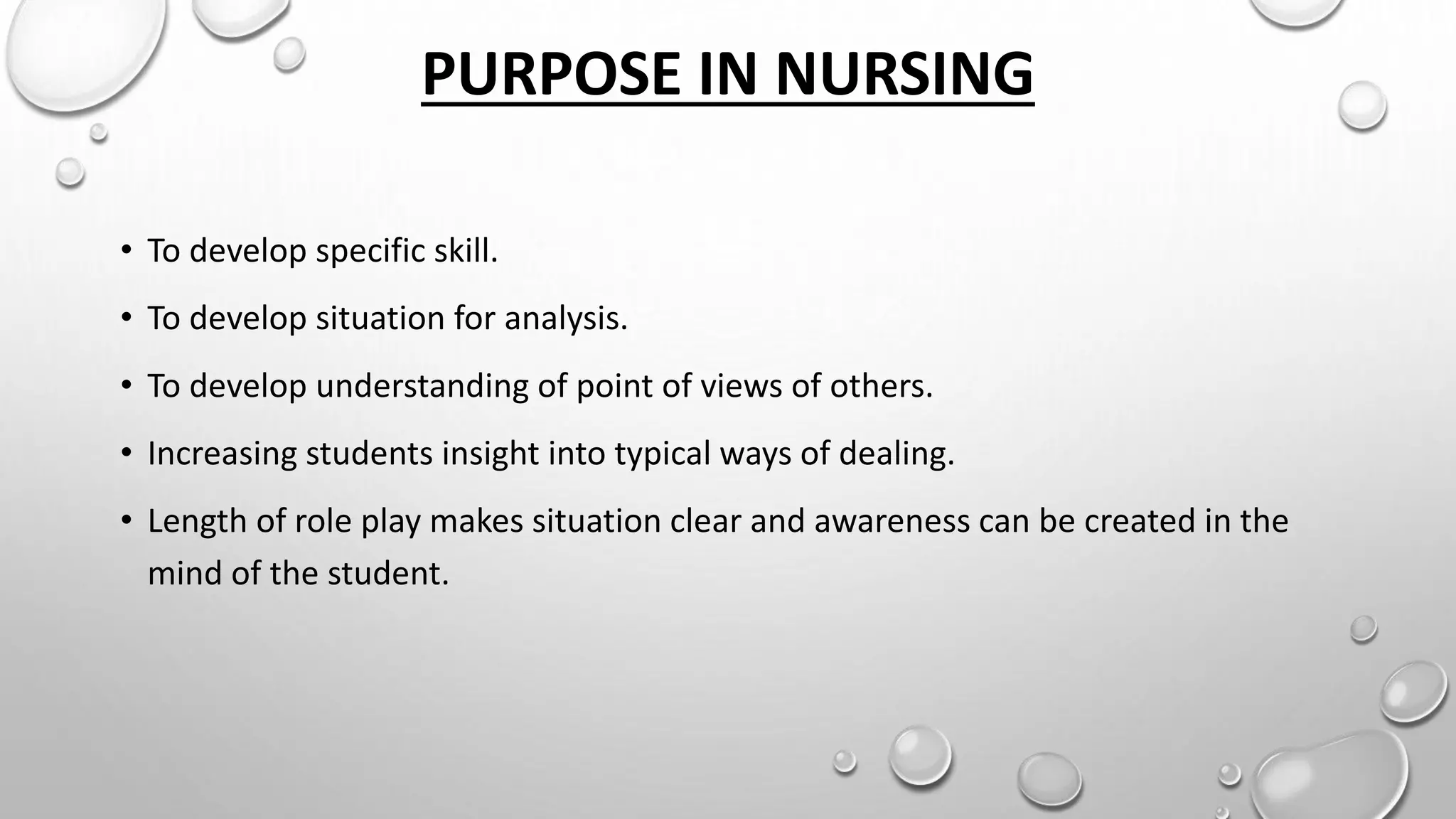 PURPOSE IN NURSING
• To develop specific skill.
• To develop situation for analysis.
• To develop understanding of point of views of others.
• Increasing students insight into typical ways of dealing.
• Length of role play makes situation clear and awareness can be created in the
mind of the student.
 