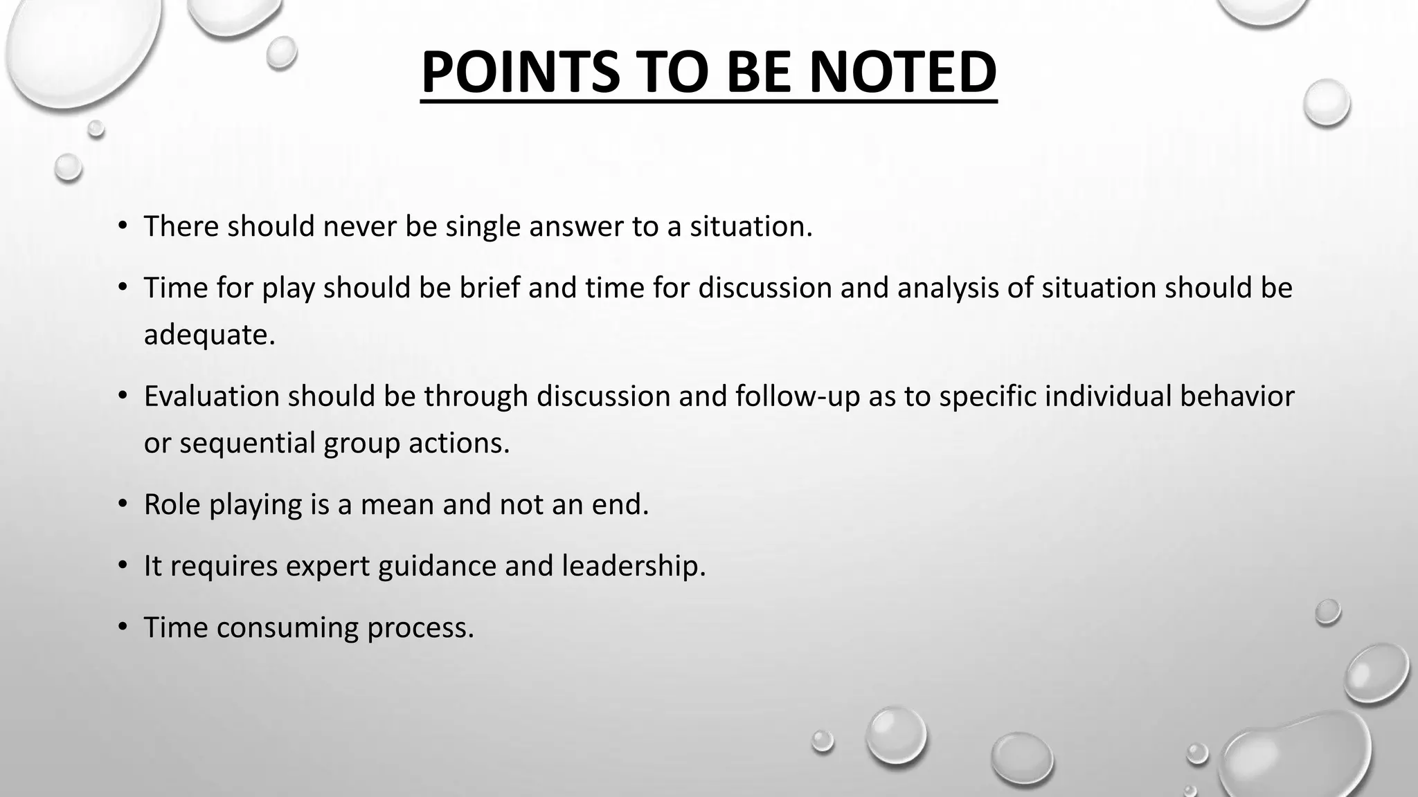 POINTS TO BE NOTED
• There should never be single answer to a situation.
• Time for play should be brief and time for discussion and analysis of situation should be
adequate.
• Evaluation should be through discussion and follow-up as to specific individual behavior
or sequential group actions.
• Role playing is a mean and not an end.
• It requires expert guidance and leadership.
• Time consuming process.
 