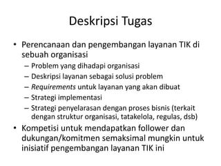 Deskripsi Tugas
• Perencanaan dan pengembangan layanan TIK di
sebuah organisasi
– Problem yang dihadapi organisasi
– Deskripsi layanan sebagai solusi problem
– Requirements untuk layanan yang akan dibuat
– Strategi implementasi
– Strategi penyelarasan dengan proses bisnis (terkait
dengan struktur organisasi, tatakelola, regulas, dsb)
• Kompetisi untuk mendapatkan follower dan
dukungan/komitmen semaksimal mungkin untuk
inisiatif pengembangan layanan TIK ini
 