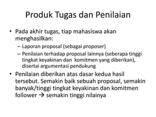Produk Tugas dan Penilaian
• Pada akhir tugas, tiap mahasiswa akan
menghasilkan:
– Laporan proposal (sebagai proposer)
– Penilaian terhadap proposal lainnya (seberapa tinggi
tingkat keyakinan dan komitmen yang diberikan),
disertai argumentasi pendukung
• Penilaian diberikan atas dasar kedua hasil
tersebut. Semakin baik sebuah proposal, semakin
banyak/tinggi tingkat keyakinan dan komitmen
follower  semakin tinggi nilainya
 