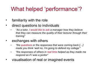 What helped ‘performance’?
•       familiarity with the role
•       direct questions to individuals
    –     “As a tutor, I would like to ask a manager how they believe
          that they can measure the quality of their lecturer through their
          training”
•       exchanges with others
    –     “the questions or the responses that were coming back […]
          made you think ‘well no, I’m going to defend my college’”
    –     “the responses of others in real time helped as they made me
          respond as if I was a janitor”
•       visualisation of real or imagined events
 