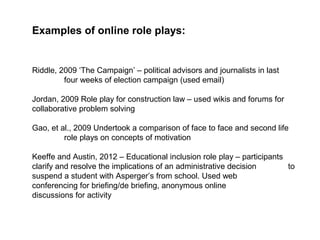 Examples of online role plays:


Riddle, 2009 ‘The Campaign’ – political advisors and journalists in last
         four weeks of election campaign (used email)

Jordan, 2009 Role play for construction law – used wikis and forums for
collaborative problem solving

Gao, et al., 2009 Undertook a comparison of face to face and second life
         role plays on concepts of motivation

Keeffe and Austin, 2012 – Educational inclusion role play – participants
clarify and resolve the implications of an administrative decision       to
suspend a student with Asperger’s from school. Used web
conferencing for briefing/de briefing, anonymous online
discussions for activity
 