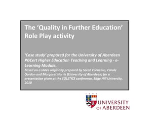 The ‘Quality in Further Education’
Role Play activity

‘Case study’ prepared for the University of Aberdeen
PGCert Higher Education Teaching and Learning - e-
Learning Module.
Based on a slides originally prepared by Sarah Cornelius, Carole
Gordon and Margaret Harris (University of Aberdeen) for a
presentation given at the SOLSTICE conference, Edge Hill University,
2010
 