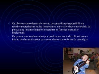 Os objetos como desenvolvimento de aprendizagem possibilitam reunir características muito importantes, na criatividade e raciocínio da pessoa que levam o jogador a exercitar as funções mentais e intelectuais Os games vem sendo usados por professores em todo o Brasil com o intuito de dar motivações para seus alunos como forma de estratégia.  