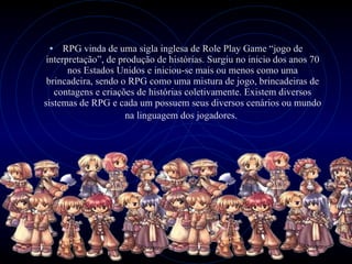 RPG vinda de uma sigla inglesa de Role Play Game “jogo de interpretação”, de produção de histórias. Surgiu no inicio dos anos 70 nos Estados Unidos e iniciou-se mais ou menos como uma brincadeira, sendo o RPG como uma mistura de jogo, brincadeiras de contagens e criações de histórias coletivamente. Existem diversos sistemas de RPG e cada um possuem seus diversos cenários ou mundo na linguagem dos jogadores.   