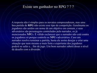 A resposta não é simples para os novatos compreenderem, mas uma boa partida de  RPG  não existe esse tipo de competição. Geralmente os jogadores são unidos em nome de um objetivo em comum, e seus adversários são personagens controlados pelo narrador, os já mencionados  NPC s. É válido esclarecer que o narrador não está contra os jogadores só porque controla os  NPC s adversários. Caso um narrador resolva terminar a partida, basta ele assim desejar e criar uma situação que nem mesmo o mais forte e experiente dos jogadores poderá se safar e... fim de jogo. Um bom narrador saberá dosar o nível de desafio com a diversão.   Existe um ganhador no RPG ? ? ? 