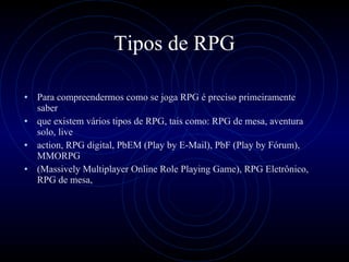 Tipos de RPG Para compreendermos como se joga RPG é preciso primeiramente saber que existem vários tipos de RPG, tais como: RPG de mesa, aventura solo, live action, RPG digital, PbEM (Play by E-Mail), PbF (Play by Fórum), MMORPG (Massively Multiplayer Online Role Playing Game), RPG Eletrônico, RPG de mesa,  
