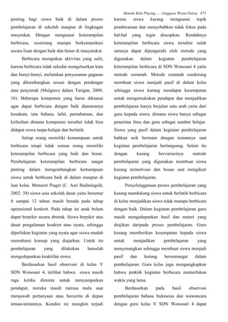 Metode Role Playing .... (Anggara Wisnu Putra) 875
penting bagi siswa baik di dalam proses
pembelajaran di sekolah maupun di lingkngan
masyrakat. Dengan menguasai keterampilan
berbicara, seseorang mampu berkomunikasi
secara lisan dengan baik dan benar di masyarakat.
Berbicara merupakan aktivitas yang sulit,
karena berbicara tidak sekedar mengeluarkan kata
dan bunyi-bunyi, melainkan penyusunan gagasan
yang dikembangkan sesuai dengan pendengar
atau penyimak (Mulgrave dalam Tarigan, 2008:
16). Beberapa komponen yang harus dikuasai
agar dapat berbicara dengan baik diantaranya
kosakata, tata bahasa, lafal, pemahaman, dan
kefasihan dimana komponen tersebut tidak bisa
didapat siswa tanpa belajar dan berlatih.
Setiap orang memiliki kemampuan untuk
berbicara tetapi tidak semua orang memiliki
keterampilan berbicara yang baik dan benar.
Pembelajaran keterampilan berbicara sangat
penting dalam mengembangkan kemampuan
siswa untuk berbicara baik di dalam maupun di
luar kelas. Menurut Piaget (C. Asri Budiningsih,
2002: 38) siswa usia sekolah dasar yaitu berumur
8 sampai 12 tahun masih berada pada tahap
operasional konkret. Pada tahap ini anak belum
dapat berpikir secara abstrak. Siswa berpikir atas
dasar pengalaman konkret atau nyata, sehingga
diperlukan kegiatan yang nyata agar siswa mudah
memahami konsep yang diajarkan. Untuk itu
pembelajaran yang dilakukan haruslah
mengedepankan keaktifan siswa.
Berdasarkan hasil observasi di kelas V
SDN Wonosari 4, terlihat bahwa siswa masih
ragu ketika diminta untuk menyampaikan
pendapat, mereka masih merasa malu saat
menjawab pertanyaan atau bercerita di depan
teman-temannya. Kondisi ini mungkin terjadi
karena siswa kurang menguasai topik
pembicaraan dan menyebabkan tidak fokus pada
hal-hal yang ingin diucapkan. Rendahnya
keterampilan berbicara siswa tersebut salah
satunya dapat dipengaruhi oleh metode yang
digunakan dalam kegiatan pembelajaran
keterampilan berbicara di SDN Wonosari 4 yaitu
metode ceramah. Metode ceramah cenderung
membuat siswa menjadi pasif di dalam kelas
sehingga siswa kurang mendapat kesempatan
untuk mengemukakan pendapat dan menjadikan
pembelajaran hanya berjalan satu arah yaitu dari
guru kepada siswa, dimana siswa hanya sebagai
penerima ilmu dan guru sebagai sumber belajar.
Siswa yang pasif dalam kegiatan pembelajaran
bahkan asik bermain dengan temannya saat
kegiatan pembelajaran berlangsung. Selain itu
dengan kurang bervariasinya metode
pembelajaran yang digunakan membuat siswa
kurang termotivasi dan bosan saat mengikuti
kegiatan pembelajaran.
Penyelenggaraan proses pembelajaran yang
kurang mendukung siswa untuk berlatih berbicara
di kelas menjadikan siswa tidak mampu berbicara
dengan baik. Dalam kegiatan pembelajaran guru
masih mengedepankan hasil dan materi yang
diujikan daripada proses pembelajaran. Guru
kurang memberikan kesempatan kepada siswa
untuk menjadikan pembelajaran yang
menyenangkan sehingga membuat siswa menjadi
pasif dan kurang bersemangat dalam
pembelajaran. Guru kelas juga mengungkapkan
bahwa praktik kegiatan berbicara memerlukan
waktu yang lama.
Berdasarkan pada hasil observasi
pembelajaran bahasa Indonesia dan wawancara
dengan guru kelas V SDN Wonosari 4 dapat
 