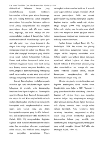 876 Jurnal Pendidikan Guru Sekolah Dasar Edisi 9 Tahun ke-5 2016
diidentifikasi beberapa faktor yang
melatarbelakangi masalah rendahnya
keterampilan berbicara pada siswa diantaranya,
(1) siswa kurang termotivasi dalam mengikuti
pembelajaran keterampilan berbicara, sehingga
siswa jarang memperhatikan dan mengikuti
pembelajaran dengan baik, (2) siswa merasa
takut, ragu-ragu, dan tidak percaya diri saat
mengemukakan pendapat di dalam kelas. Hal ini
membuat siswa tidak berani bertanya kepada guru
saat ada materi yang belum dimengerti, dan
dengan tidak adanya pertanyaan dari siswa, guru
menganggap materi ini sudah bisa dikuasai oleh
siswa, (3) kurangnya kesempatan yang dimiliki
siswa untuk melatih keterampilan berbicara.
Karena tidak terbiasa berbicara di dalam kelas,
ketepatan penggunaan bahasa siswa masih kurang
serta kurang mampu menyusun kata-kata yang
runtut, (4) proses pembelajaran yang berlangsung
masih menggunakan metode yang konvensional
sehingga mengurangi minat siswa dalam belajar.
Inovasi dalam kegiatan pembelajaran perlu
dilakukan agar siswa tidak bosan dengan kegiatan
belajarnya di sekolah, serta keterampilan
berbicara siswa dapat ditingkatkan. Keterampilan
seperti ini hanya dapat diperoleh dengan praktek
dan banyak berlatih. Keterampilan berbicara lebih
mudah dikembangkan apabila siswa memperoleh
kesempatan untuk mengkomunikasikan sesuatu
secara alami kepada orang lain, dalam
kesempatan-kesempatan yang bersifat informal.
Ross dan Roe (Ahmad Rofi’uddin dan Darmiyati
Zuchdi, 1999: 19) mengemukakan Kegiatan-
kegiatan untuk melatih keterampilan berbicara itu
antara lain menyajikan informasi, berpartisipasi
dalam diskusi, dan berbicara untuk menghibur
atau menyajikan pertunjukan. Upaya
meningkatkan keterampilan berbicara di sekolah
dasar dapat dilakukan dengan penerapan sebuah
metode pembelajaran. Salah satu metode
pembelajaran yang mampu menerapkan kegiatan-
kegiatan tersebut adalah metode role playing.
Djago Tarigan (1990: 445) mengemukakan
bahwa role playing atau bermain peran adalah
suatu cara penguasaan bahan pelajaran melalui
pengembangan imajinasi dan penghayatan siswa
terhadap suatu tokoh tertentu.
Sejalan dengan pendapat Piaget (C. Asri
Budiningsih, 2003: 38), metode role playing
akan memberikan pengalaman kepada siswa
dengan terlibat langsung memainkan peran
tertentu seperti yang terdapat dalam kehidupan
sehari-hari. Melalui kegiatan ini siswa akan
berlatih berbicara di depan teman-temannya, yang
akan menumbuhkan rasa percaya diri siswa
ketika berbicara didepan umum, melatih
kemampuan mengekspresikan ide dan
berkomunikasi dengan orang lain.
Metode role playing cocok diterapkan pada
kegiatan pembelajaran siswa sekolah dasar.
Karakteristik siswa kelas V SDN Wonosari 4
yang gemar bermain akan mendukung kelancaran
kegiatan role playing. Siswa akan merasakan
susasana belajar yang menyenangkan, sehingga
akan terhindar dari rasa bosan. Selain itu metode
role playing menuntut siswa bekerja dalam
sebuah kelompok. Kerja kelompok dapat
menolong siswa-siswa mengembangkan sikap
sosial yang positif, memberikan penguatan
keterampilan bahasa yang spesifik, dan
membantu guru menyelenggarakan pembelajaran
yang sebaik mungkin (Ahmad Rofi’uddin dan
Darmiyati Zuchdi, 1999: 10).
 
