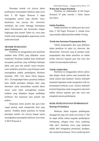 Metode Role Playing .... (Anggara Wisnu Putra) 877
Penerapan metode role playing dalam
pembelajaran keterampilan berbicara pada siswa
kelas V SD Negeri Wonosari 4 dapat
meningkatkan potensi yang dimiliki siswa,
diantaranya rasa percaya diri, emosional,
intelektual, dan sosial. Sehingga kemampuan
dalam berkomunikasi dan berinteraksi dengan
lingkungan akan terasah. Selain itu, siswa akan
terlatih untuk mengungkapkan gagasannya secara
cerdas dan kreatif.
METODE PENELITIAN
Jenis Penelitian
Penelitian ini menggunakan jenis penelitian
tindakan kelas (PTK) yang dilakukan secara
kolaboratif. Penelitian tindakan kelas kolaboratif
merupakan penelitian yang melibatkan beberapa
pihak yaitu guru dan peneliti secara bersama-
sama melakukan penelitian yang bertujuan untuk
meningkatkan praktik pembelajaran (Kasihani
Kasbolah, 1998: 123). Burns (Wina Sanjaya,
2011: 25) berpendapat bahwa penelitian tindakan
kelas adalah penerapan berbagai fakta yang
ditemukan untuk memecahkan masalah dalam
situasi sosial untuk meningkatkan kualitas
tindakan yang dilakukan dengan melibatkan
kolaborasi dan kerjasama para peneliti dan
praktisi.
Kerjasama antara peneliti dan guru kelas
sangat penting untuk memperoleh hasil yang
optimal. Tindakan dalam penelitian ini berupa
penerapan metode role playing dengan tujuan
meningkatkan keterampilan berbicara siswa kelas
V SD N Wonosari 4.
Waktu dan Tempat Penelitian
Penelitian ini dilaksanakan di SD Negeri
Wonosari IV pada semester I Tahun Ajaran
2015/2016.
Subjek Penelitian
Subjek penelitian ini adalah guru dan siswa
kelas V SD Negeri Wonosari 4. Jumlah siswa
yang menjadi subjek penelitian adalah 19 orang.
Teknik dan Instrumen Pengumpulan Data
Teknik pengumpulan data yang dilakukan
dalam penelitian ini yakni tes, observasi, dan
dokumentasi. Instrumen yang di gunakan untuk
pengumpulan data dalam penelitian ini adalah
lembar observasi kegiatan guru dan siswa dan
lembar tes keterampilan berbicara.
Teknik Analisis Data
Penelitian ini menggunakan teknik analisis
data dengan teknik analisis data kuantitatif dan
teknik analisis data kualitatif. Analisis deskriptif
kuantitatif digunakan untuk menganalisis nilai tes
keterampilan berbicara siswa. Analisis deskirptif
kualitatif digunakan untuk menganalisis data hasil
lembar obserasi kegiatan guru dan siswa saat
mengikutin proses pembelajaran.
HASIL PENELITIAN DAN PEMBAHASAN
Deskripsi Pratindakan
Berbicara dalam kegiatan pembelajaran
dianggap hal yang sulit untuk siswa kelas V. Hal
ini dapat dilihat selama kegiatan pembelajaran
berlangsung, sebagian besar siswa cenderung
tidak aktif. Keaktifan siswa yang dimaksud
adalah aktif mengajukan pertanyaan, pendapat,
dan menjawab pertanyaan. Siswa cenderung diam
 