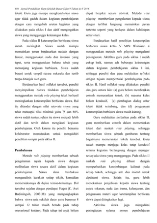 880 Jurnal Pendidikan Guru Sekolah Dasar Edisi 9 Tahun ke-5 2016
tokoh. Guru juga mampu mengkondisikan siswa
agar tidak gaduh dalam kegiatan pembelajaran
dengan cara mengubah urutan kegiatan yang
dilakukan pada siklus I dan aktif mengingatkan
siswa yang mengganggu ketenangan kelas.
Pada siklus II keterampilan berbicara siswa
sudah meningkat. Siswa sudah mampu
memainkan peran berdasarkan naskah dengan
lancar, menggunakan nada dan intonasi yang
tepat, serta menggunakan bahasa tubuh yang
menunjang kegiatan berbicara. Siswa sudah
berani untuk tampil secara sukarela dan tertib
tanpa ditunjuk oleh guru.
Berdasarkan hasil refleksi tersebut, peneliti
menyimpulkan bahwa tindakan pembelajaran
menggunakan metode role playing telah berhasil
meningkatkan keterampilan berbicara siswa. Hal
itu ditandai dengan nilai rata-rata siswa yang
telah mencapai nilai minimal yaitu 75 dan 80%
siswa sudah tuntas, selain itu siswa menjadi lebih
aktif dan tertib dalam mengikuti kegiatan
pembelajaran. Oleh karena itu peneliti bersama
kolaborator memutuskan untuk mengakhiri
penelitian sampai pada siklus II.
Pembahasan
Metode role playing memberikan sebuah
pengalaman nyata kepada siswa dengan
melibatkan siswa secara aktif dalam kegiatan
pembelajaran. Siswa akan berdiskusi
menganalisis karakter setiap tokoh, kemudian
memerankannya di depan teman-temannya. Hal
tersebut sejalan dengan pendapat Piaget (C. Asri
Budiningsih, 2003:38) yang mengungkapkan
bahwa siswa usia sekolah dasar yaitu berumur 8
sampai 12 tahun masih berada pada tahap
operasional konkret. Pada tahap ini anak belum
dapat berpikir secara abstrak. Metode role
playing memberikan pengalaman kepada siswa
dengan terlibat langsung memainkan peran
tertentu seperti yang terdapat dalam kehidupan
sehari-hari.
Berdasarkan hasil penelitian keterampilan
berbicara siswa kelas V SDN Wonosari 4
menggunakan metode role playing mengalami
peningkatan. Aktifitas guru pada siklus I sudah
cukup baik, namun ada beberapa kekurangan
dalam kegiatan pembelajaran siklus I ini,
sehingga peneliti dan guru melakukan refleksi
dengan tujuan memperbaiki pembelajaran pada
siklus II. Hasil refleksi yang dilakukan peneliti
dan guru antara lain: (a) guru belum memberikan
contoh memerankan tokoh, (b) suasana kelas
belum kondusif, (c) pembagian dialog antar
tokoh tidak seimbang, dan (d) penguasaan
keterampilan berbicara siswa masih kurang.
Guru melakukan perbaikan pada siklus II,
guru memberikan contoh dalam memerankan
tokoh dari naskah role playing, sehingga
memberikan siswa sebuah gambaran tentang
bagaimana memerankan tokoh tersebut. Guru
sudah mampu menjaga kelas tetap kondusif
selama kegiatan berlangsung dengan menegur
setiap ada siswa yang mengganggu. Pada siklus II
naskah role playing dibuat dengan
memperhatikan keseimbangan kalimat pada
setiap tokoh, sehingga adil dan mudah untuk
dipahami siswa. Selain itu, guru lebih
menekankan penjelasan kepada siswa tentang
aspek tekanan, nada dan irama, kelancaran, dan
penguasaan materi agar keterampilan berbicara
siswa dapat ditingkatkan lagi.
Aktivitas siswa juga mengalami
peningkatan selama proses pembelajaran
 