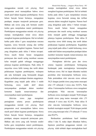 Metode Role Playing .... (Anggara Wisnu Putra) 881
menggunakan metode role playing. Hasil
pengamatan awal menunjukkan bahwa siswa
masih pasif dalam kegiatan pembelajaran. Siswa
belum banyak berani bertanya, mengajukan
pendapat, ataupun menjawab pertanyaan guru.
Bahkan ada siswa yang asik bermain sendiri
ketika guru menjelaskan materi pembelajaran.
Pembelajaran menggunakan metode role playing
mampu meningkatkan minat siswa dalam
mengikuti kegiatan pembelajaran. Hal ini terbukti
ketika pada siklus I guru menjelaskan rencana
kegiatan, siswa bersorak senang dan terlihat
antusias dalam mengikuti kegiatan. Namun hasil
yang diinginkan pada siklus I belum tercapai.
Siswa masih belum berani mengajukan
pertanyaan dan masih sering membuat suasana
kelas menjadi gaduh sehingga mengganggu
jalannya kegiatan pembelajaran. Pada siklus II
mayoritas siswa lebih tenang dan tertib dalam
pelaksanaan kegiatan pembelajaran, walaupun
ada satu kelompok yang bermasalah dengan
adanya perbedaan pendapat diantara anggotanya.
Kegaduhan yang terjadi pada siklus I sudah
berkurang, siswa sudah aktif dalam
menyampaikan pendapat dalam memberi
komentar kepada teman-temannya dan
menyimpulkan materi pembelajaran.
Aktivitas siswa juga mengalami
peningkatan selama proses pembelajaran
menggunakan metode role playing. Hasil
pengamatan awal menunjukkan bahwa siswa
masih pasif dalam kegiatan pembelajaran. Siswa
belum banyak berani bertanya, mengajukan
pendapat, ataupun menjawab pertanyaan guru.
Bahkan ada siswa yang asik bermain sendiri
ketika guru menjelaskan materi pembelajaran.
Pembelajaran menggunakan metode role playing
mampu meningkatkan minat siswa dalam
mengikuti kegiatan pembelajaran. Hal ini terbukti
ketika pada siklus I guru menjelaskan rencana
kegiatan, siswa bersorak senang dan terlihat
antusias dalam mengikuti kegiatan. Namun hasil
yang diinginkan pada siklus I belum tercapai.
Siswa masih belum berani mengajukan
pertanyaan dan masih sering membuat suasana
kelas menjadi gaduh sehingga mengganggu
jalannya kegiatan pembelajaran. Pada siklus II
mayoritas siswa lebih tenang dan tertib dalam
pelaksanaan kegiatan pembelajaran. Kegaduhan
yang terjadi pada siklus I sudah berkurang, siswa
sudah aktif dalam menyampaikan pendapat dalam
memberi komentar kepada teman-temannya dan
menyimpulkan materi pembelajaran.
Peningkatan aktivitas guru dan siswa
selama kegiatan pembelajaran berlangsung
berdampak pada meningkatnya keterampilan
berbicara siswa. Hal ini dapat diketahui melalui
perolehan nilai keterampilan berbicara siswa.
Pada pratindakan nilai rata-rata siswa sebesar
58,21 dengan jumlah siswa yang tuntas mencapai
nilai ≥75 sebanyak 2 siswa atau 10,52%. Pada
siklus I keterampilan berbicara siswa mengalami
peningkatan. Nilai rata-rata keterampilan
berbicara siswa meningkat menjadi 70,84 dengan
jumlah siswa yang tuntas mencapai nilai ≥75
sebanyak 8 siswa atau 42,10%. Pada siklus II
nilai rata-rata keterampilan berbicara siswa
kembali meningkat menjadi 78,66 dengan jumlah
siswa yang mencapai nilai ≥75 sebanyak 17 siswa
atau 89,47%.
Berdasarkan pembahasan hasil tindakan
siklus I dan II, maka dapat dikatakan bahwa,
hipotesis penelitian penggunaan metode role
playing telah terbukti dapat meningkatkan hasil
 