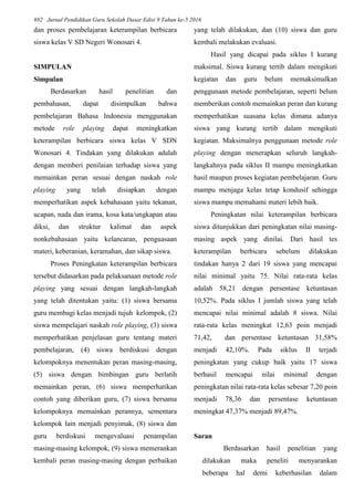 882 Jurnal Pendidikan Guru Sekolah Dasar Edisi 9 Tahun ke-5 2016
dan proses pembelajaran keterampilan berbicara
siswa kelas V SD Negeri Wonosari 4.
SIMPULAN
Simpulan
Berdasarkan hasil penelitian dan
pembahasan, dapat disimpulkan bahwa
pembelajaran Bahasa Indonesia menggunakan
metode role playing dapat meningkatkan
keterampilan berbicara siswa kelas V SDN
Wonosari 4. Tindakan yang dilakukan adalah
dengan memberi penilaian terhadap siswa yang
memainkan peran sesuai dengan naskah role
playing yang telah disiapkan dengan
memperhatikan aspek kebahasaan yaitu tekanan,
ucapan, nada dan irama, kosa kata/ungkapan atau
diksi, dan struktur kalimat dan aspek
nonkebahasaan yaitu kelancaran, penguasaan
materi, keberanian, keramahan, dan sikap siswa.
Proses Peningkatan keterampilan berbicara
tersebut didasarkan pada pelaksanaan metode role
playing yang sesuai dengan langkah-langkah
yang telah ditentukan yaitu: (1) siswa bersama
guru membagi kelas menjadi tujuh kelompok, (2)
siswa mempelajari naskah role playing, (3) siswa
memperhatikan penjelasan guru tentang materi
pembelajaran, (4) siswa berdiskusi dengan
kelompoknya menentukan peran masing-masing,
(5) siswa dengan bimbingan guru berlatih
memainkan peran, (6) siswa memperhatikan
contoh yang diberikan guru, (7) siswa bersama
kelompoknya memainkan perannya, sementara
kelompok lain menjadi penyimak, (8) siswa dan
guru berdiskusi mengevaluasi penampilan
masing-masing kelompok, (9) siswa memerankan
kembali peran masing-masing dengan perbaikan
yang telah dilakukan, dan (10) siswa dan guru
kembali melakukan evaluasi.
Hasil yang dicapai pada siklus I kurang
maksimal. Siswa kurang tertib dalam mengikuti
kegiatan dan guru belum memaksimalkan
penggunaan metode pembelajaran, seperti belum
memberikan contoh memainkan peran dan kurang
memperhatikan suasana kelas dimana adanya
siswa yang kurang tertib dalam mengikuti
kegiatan. Maksimalnya penggunaan metode role
playing dengan menerapkan seluruh langkah-
langkahnya pada siklus II mampu meningkatkan
hasil maupun proses kegiatan pembelajaran. Guru
mampu menjaga kelas tetap kondusif sehingga
siswa mampu memahami materi lebih baik.
Peningkatan nilai keterampilan berbicara
siswa ditunjukkan dari peningkatan nilai masing-
masing aspek yang dinilai. Dari hasil tes
keterampilan berbicara sebelum dilakukan
tindakan hanya 2 dari 19 siswa yang mencapai
nilai minimal yaitu 75. Nilai rata-rata kelas
adalah 58,21 dengan persentase ketuntasan
10,52%. Pada siklus I jumlah siswa yang telah
mencapai nilai minimal adalah 8 siswa. Nilai
rata-rata kelas meningkat 12,63 poin menjadi
71,42, dan persentase ketuntasan 31,58%
menjadi 42,10%. Pada siklus II terjadi
peningkatan yang cukup baik yaitu 17 siswa
berhasil mencapai nilai minimal dengan
peningkatan nilai rata-rata kelas sebesar 7,20 poin
menjadi 78,36 dan persentase ketuntasan
meningkat 47,37% menjadi 89,47%.
Saran
Berdasarkan hasil penelitian yang
dilakukan maka peneliti menyarankan
beberapa hal demi keberhasilan dalam
 