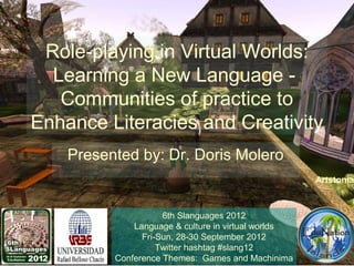 Role-playing in Virtual Worlds:
  Learning a New Language -
   Communities of practice to
Enhance Literacies and Creativity
    Presented by: Dr. Doris Molero
                                                     Artstonia



                     6th Slanguages 2012
              Language & culture in virtual worlds
                Fri-Sun, 28-30 September 2012
                    Twitter hashtag #slang12
          Conference Themes: Games and Machinima
 