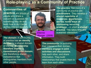 Role-playing as a Community of Practice
                                                The practice: Members of a
Communities of                                  community of practice are
practice are groups of                          practitioners. They develop a
people who share a                              shared repertoire of
concern or a passion for                        resources: experiences,
something they do and                           stories, tools, ways of
learn how to do it better                       addressing recurring
as they interact regularly.                     problems —in short a shared
                                                practice. This takes time and
                              Etienne           sustained interaction.
                              Wenger (2006)
The domain: A community
of practice has an identity
defined by a shared domain        The community: In pursuing
of interest. Membership           their interest in their domain,
therefore implies a               members engage in joint
commitment to the domain,         activities and discussions,
and therefore a shared            help each other, and share
competence that                   information. They build
distinguishes members from        relationships that enable them to
other people.                     learn from each other.
 