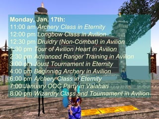 Monday, Jan. 17th:
11:00 am Archery Class in Eternity
12:00 pm Longbow Class in Avilion
12:30 pm Druidry (Non-Combat) in Avilion
1:30 pm Tour of Avilion Heart in Avilion
2:30 pm Advanced Ranger Training in Avilion
3:00 pm Joust Tournament in Eternity
4:00 pm Beginning Archery in Avilion
6:00 pm Archery Class in Eternity
7:00 January OOC Party in Valahari
8:00 pm Wizardry Class and Tournament in Avilion
 