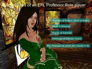 Adventures of an EFL Professor Role player


                         Guardian of Avilion - Druid of Avilion

                         Mage of Artsonia

                         Warrior of Sylvhara

                         Archmage of Crimson Chaos


                     EFL Professor at URBE EFL Center in SL
 
