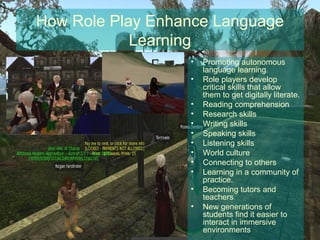 How Role Play Enhance Language
            Learning
                  •   Promoting autonomous
                      language learning.
                  •   Role players develop
                      critical skills that allow
                      them to get digitally literate.
                  •   Reading comprehension
                  •   Research skills
                  •   Writing skills
                  •   Speaking skills
                  •   Listening skills
                  •   World culture
                  •   Connecting to others
                  •   Learning in a community of
                      practice.
                  •   Becoming tutors and
                      teachers
                  •   New generations of
                      students find it easier to
                      interact in immersive
                      environments
 