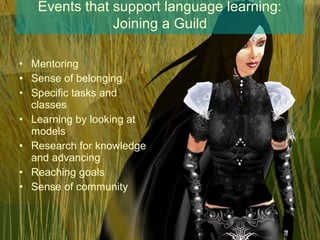 Events that support language learning:
               Joining a Guild

• Mentoring
• Sense of belonging
• Specific tasks and
  classes
• Learning by looking at
  models
• Research for knowledge
  and advancing
• Reaching goals
• Sense of community
 