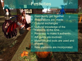 Festivities

•   Community get together
•   Preparations are made
•   Cultural exchanges
•   Cultural knowledge of the
    traditions of the time.
•   Research to make it authentic.
•   Alll guilds are involved
•   Materials and tools are used and
    shared.
•   New elements are incorporated
 