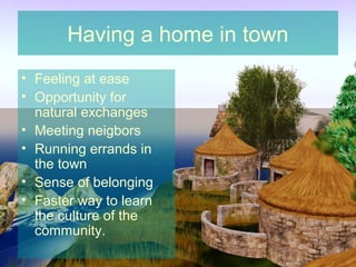Having a home in town
• Feeling at ease
• Opportunity for
  natural exchanges
• Meeting neigbors
• Running errands in
  the town
• Sense of belonging
• Faster way to learn
  the culture of the
  community.
 
