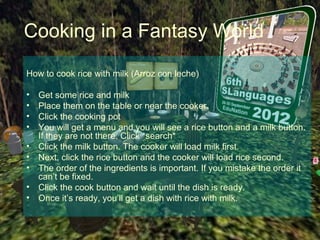 Cooking in a Fantasy World

How to cook rice with milk (Arroz con leche)

•   Get some rice and milk
•   Place them on the table or near the cooker.
•   Click the cooking pot
•   You will get a menu and you will see a rice button and a milk button.
    If they are not there. Click *search*
•   Click the milk button. The cooker will load milk first.
•   Next, click the rice button and the cooker will load rice second.
•   The order of the ingredients is important. If you mistake the order it
    can’t be fixed.
•   Click the cook button and wait until the dish is ready.
•   Once it’s ready, you’ll get a dish with rice with milk.
 
