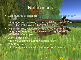 References
• Communties of practice: http://www.ewenger.com/theory
  /
• Language and Learning in the Digital Age James Paul
  Gee, Elisabeth Hayes, Elisabeth R. Hayes
• Digital Genres, New Literacies and Autonomy in
  Language Learning http://www.c-s-p.org/flyers/978-1-
  4438-2341-8-sample.pdf
• What is role play?
  http://wiki.secondlife.com/wiki/Role_play
• Role Play sims
  http://medievaltimesinsl.wordpress.com/rp-sims/
 