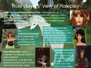 Role players’ view of Roleplay
MAGGIE (magdalena.easterwood): Taking part in an
interaction between people each of whom are playing a role in
a continuing story. This story can take place during a certain
time period or under certain circumstances. It might include
roleplay based on a time in history.

                                         Dawnbeam Dreamscape:
               Rhi                       Role Playing like is being an
               (rhiannon.skinstad):      actress in an improv that never
                                         ends. As we grow with our
               Well, essentially, it's   skills...our characters grow in
               acting out a role         richness...soon it is easy to
               according to your         "play" the role you have chosen
               interpretation of it.

                                                    (gadget.cyberstar)
Daza Mistwalker: geee....I                          : roleplay is pretty
suppose it is playing a part in a                   much acting with a
giant medieval                                      keyboard... you
psychodrama...a lot like role                       assume a role and
playing anywhere just in a time                     play it out to the
period that includes magic.                         best of your ability
 