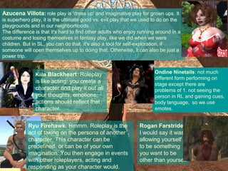 Azucena Villota: role play is 'dress up' and imaginative play for grown ups. It
is superhero play, it is the ultimate good vs. evil play that we used to do on the
playgrounds and in our neighborhoods.
The difference is that it's hard to find other adults who enjoy running around in a
costume and losing themselves in fantasy play, like we did when we were
children. But in SL, you can do that. it's also a tool for self-exploration, if
someone will open themselves up to doing that. Otherwise, it can also be just a
power trip.


               Kiila Blackheart: Roleplay                             Ondine Ninetails: not much
                                                                      different form performing on
               is like acting: you create a                           stage except there are
               character and play it out all                          problems of 1. not seeing the
               your thoughts, emotions,                               person in RL and gaining cues,
               actions should reflect that                            body language, so we use
               character.                                             emotes.


            Ryu Firehawk: Hmmm. Roleplay is the                Rogan Farstrider:
            act of taking on the persona of another            I would say it was
            character. This character can be                   allowing yourself
            predefined, or can be of your own                  to be something
            imagination. You then engage in events             you want to be
            with other roleplayers, acting and                 other than yourself
            responding as your character would.
 