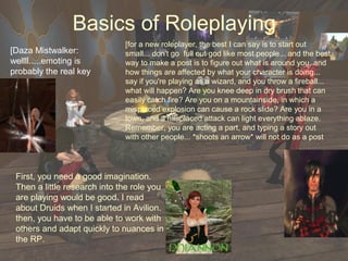 Basics of Roleplaying
                              [for a new roleplayer, the best I can say is to start out
[Daza Mistwalker:             small... don't go full out god like most people... and the best
wellll.....emoting is         way to make a post is to figure out what is around you, and
probably the real key         how things are affected by what your character is doing...
                              say if you're playing as a wizard, and you throw a fireball...
                              what will happen? Are you knee deep in dry brush that can
                              easily catch fire? Are you on a mountainside, in which a
                              misplaced explosion can cause a rock slide? Are you in a
                              town, and a misplaced attack can light everything ablaze.
                              Remember, you are acting a part, and typing a story out
                              with other people... *shoots an arrow* will not do as a post




 First, you need a good imagination.
 Then a little research into the role you
 are playing would be good. I read
 about Druids when I started in Avilion.
 then, you have to be able to work with
 others and adapt quickly to nuances in
 the RP.
 