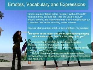 Emotes, Vocabulary and Expressions
        Emotes are an integral part of role play. Without them RP
        would be pretty dull and flat. They are used to convey
        moods, actions, and many other bits of information about our
        characters. We emote in writing, never in voice.

        Express what you hear smell, or see and how. For example:

         /me looks at the healer and the dragon dancing happily
            with a smile on her face* Ladies, May I join you?

           * To describe an emotion we use: laughs, giggles,
        chuckles, snickers, crying, weeping, etc.
           * To describe an action we use: pointing, jumping, falling,
        crawling, lurking, spying, etc.
           * To describe a reaction we use: arching an eyebrow,
        narrowing the eyes at someone, rolling your eyes, scratching
        your head, etc.
 