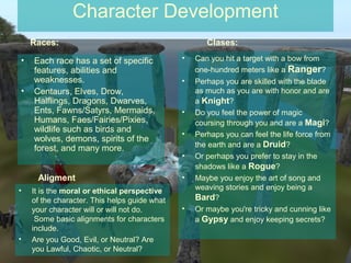 Character Development
    Races:                                           Clases:

•   Each race has a set of specific           •   Can you hit a target with a bow from
    features, abilities and                       one-hundred meters like a Ranger?
    weaknesses.                               •   Perhaps you are skilled with the blade
•   Centaurs, Elves, Drow,                        as much as you are with honor and are
    Halflings, Dragons, Dwarves,                  a Knight?
    Ents, Fawns/Satyrs, Mermaids,             •   Do you feel the power of magic
    Humans, Faes/Fairies/Pixies,                  coursing through you and are a Magi?
    wildlife such as birds and
                                              •   Perhaps you can feel the life force from
    wolves, demons, spirits of the
    forest, and many more.                        the earth and are a Druid?
                                              •   Or perhaps you prefer to stay in the
                                                  shadows like a Rogue?
     Aligment                                 •   Maybe you enjoy the art of song and
•   It is the moral or ethical perspective        weaving stories and enjoy being a
    of the character. This helps guide what       Bard?
    your character will or will not do.       •   Or maybe you're tricky and cunning like
     Some basic alignments for characters         a Gypsy and enjoy keeping secrets?
    include.
•   Are you Good, Evil, or Neutral? Are
    you Lawful, Chaotic, or Neutral?
 