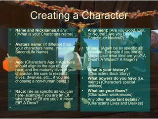 Creating a Character
•   Name and Nicknames if any:             •   Alignment: (Are you Good, Evil,
    ((What is your Characters Name)            or Neutral? Are you Lawful,
                                               Chaotic, or Neutral?)
•   Avatars name: (If different then
    your characters name, this is your     •   Class: (Again be as specific as
    SecondLife Name)                           possible- Example if you are a
                                               Magic-User what kind are you? A
                                               Druid? A Wizard? A Mage?)
•   Age: (Character's Age = Age here
    should align to the age of your
    race, and the maturity level of your   •   What is your history?
    character. Be sure to research             (Characters Back Story)
    elves, dwarves, etc... if you are      •   What powers do you have (i.e.
    choosing a non-human being.)               merits) (Characters special
                                               abilities)
•   Race: (Be as specific as you can       •   What are your flaws?
    here- example if you are an Elf,           (Characters weaknesses)
    what type of Elf are you? A Moon       •   Any other important details?
    Elf? A Drow?                               (Character's Likes and Dislikes)
•
 