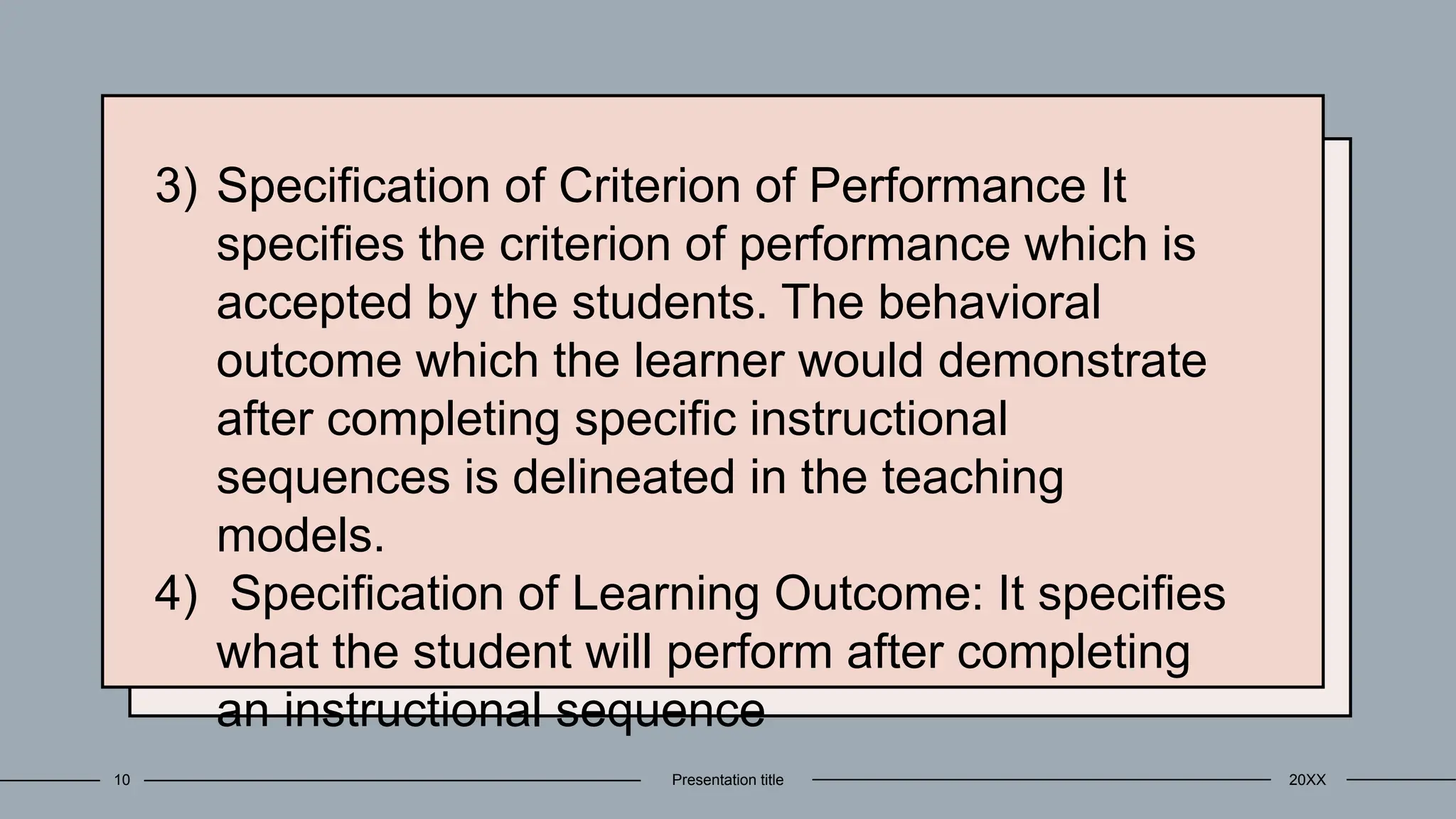 3) Specification of Criterion of Performance It
specifies the criterion of performance which is
accepted by the students. The behavioral
outcome which the learner would demonstrate
after completing specific instructional
sequences is delineated in the teaching
models.
4) Specification of Learning Outcome: It specifies
what the student will perform after completing
an instructional sequence
20XX
Presentation title
10
 