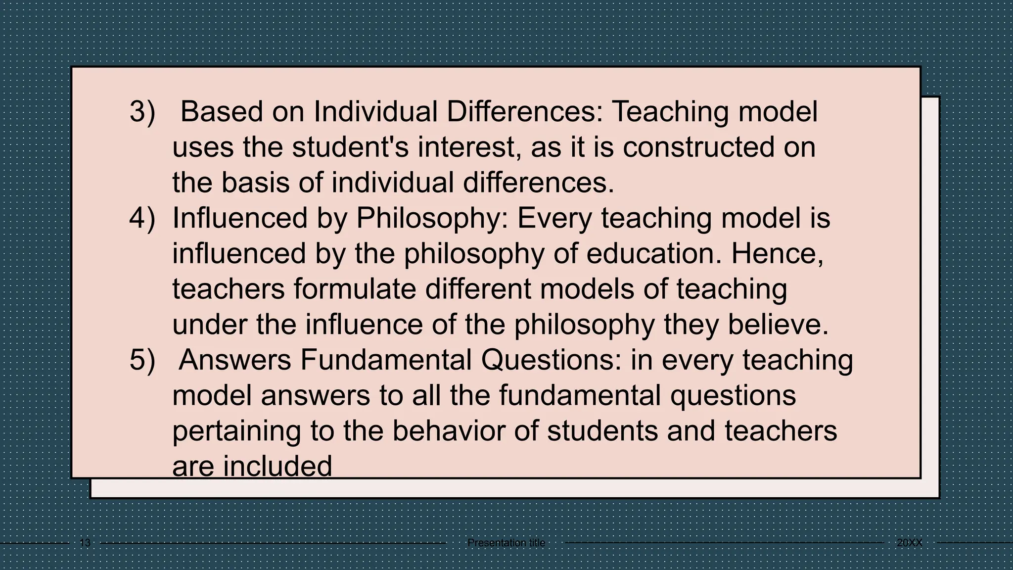 3) Based on Individual Differences: Teaching model
uses the student's interest, as it is constructed on
the basis of individual differences.
4) Influenced by Philosophy: Every teaching model is
influenced by the philosophy of education. Hence,
teachers formulate different models of teaching
under the influence of the philosophy they believe.
5) Answers Fundamental Questions: in every teaching
model answers to all the fundamental questions
pertaining to the behavior of students and teachers
are included
20XX
Presentation title
13
 