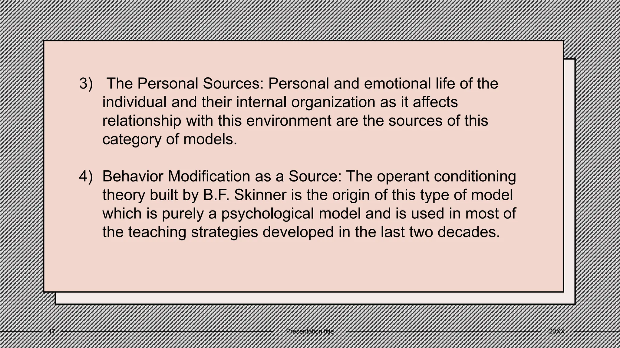 3) The Personal Sources: Personal and emotional life of the
individual and their internal organization as it affects
relationship with this environment are the sources of this
category of models.
4) Behavior Modification as a Source: The operant conditioning
theory built by B.F. Skinner is the origin of this type of model
which is purely a psychological model and is used in most of
the teaching strategies developed in the last two decades.
20XX
Presentation title
17
 