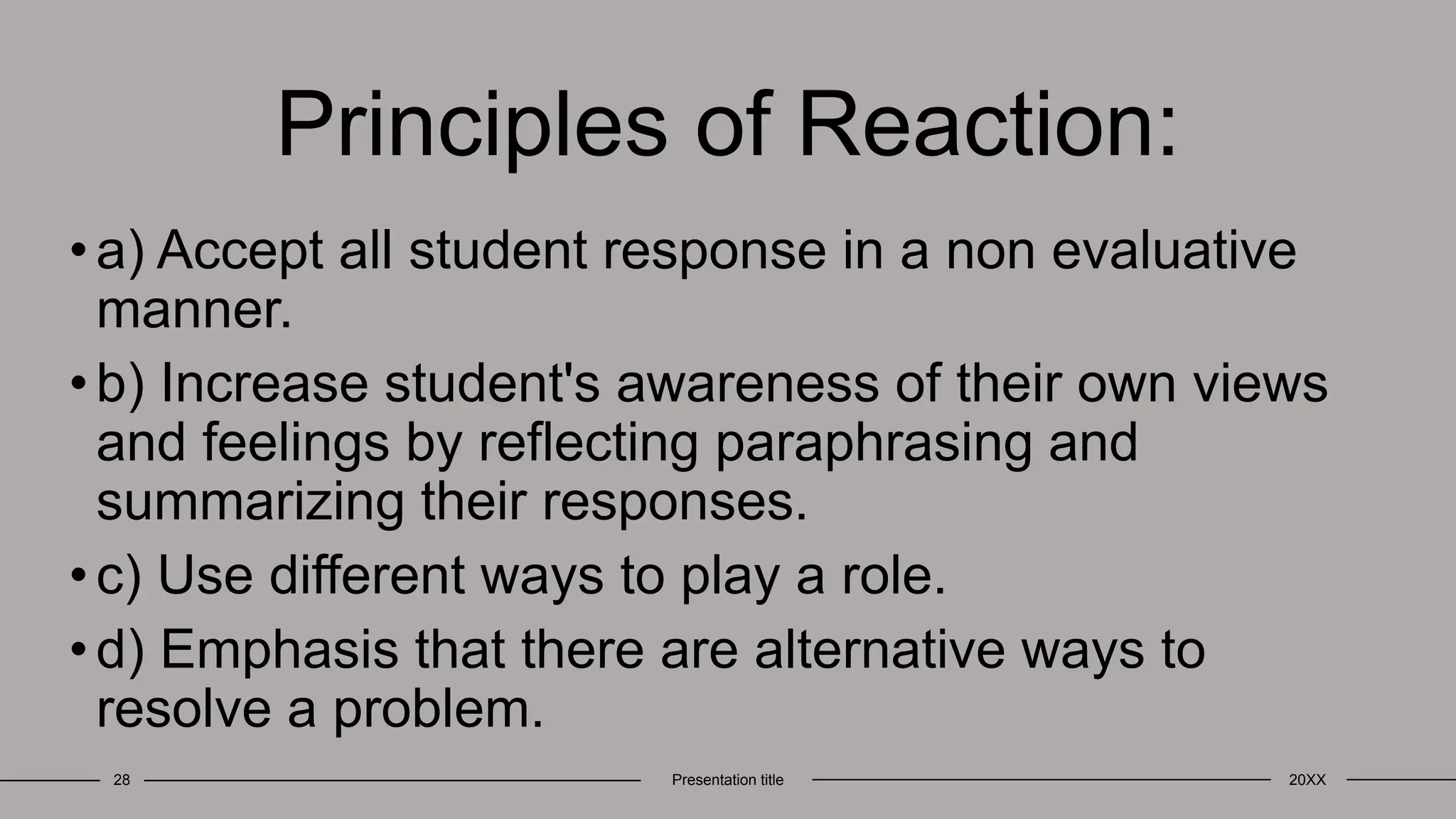 Principles of Reaction:
•a) Accept all student response in a non evaluative
manner.
•b) Increase student's awareness of their own views
and feelings by reflecting paraphrasing and
summarizing their responses.
•c) Use different ways to play a role.
•d) Emphasis that there are alternative ways to
resolve a problem.
28 Presentation title 20XX
 
