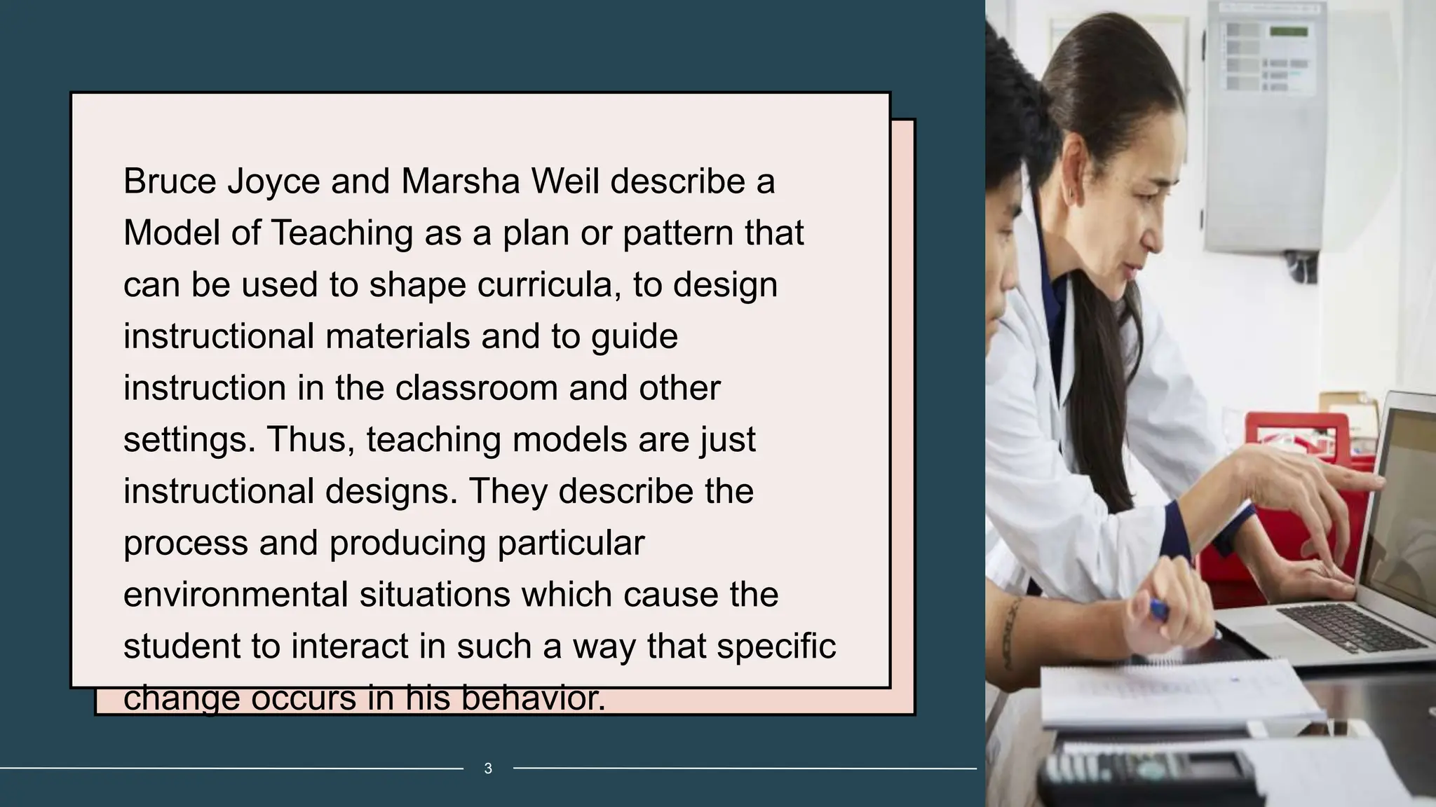 Bruce Joyce and Marsha Weil describe a
Model of Teaching as a plan or pattern that
can be used to shape curricula, to design
instructional materials and to guide
instruction in the classroom and other
settings. Thus, teaching models are just
instructional designs. They describe the
process and producing particular
environmental situations which cause the
student to interact in such a way that specific
change occurs in his behavior.
3
 