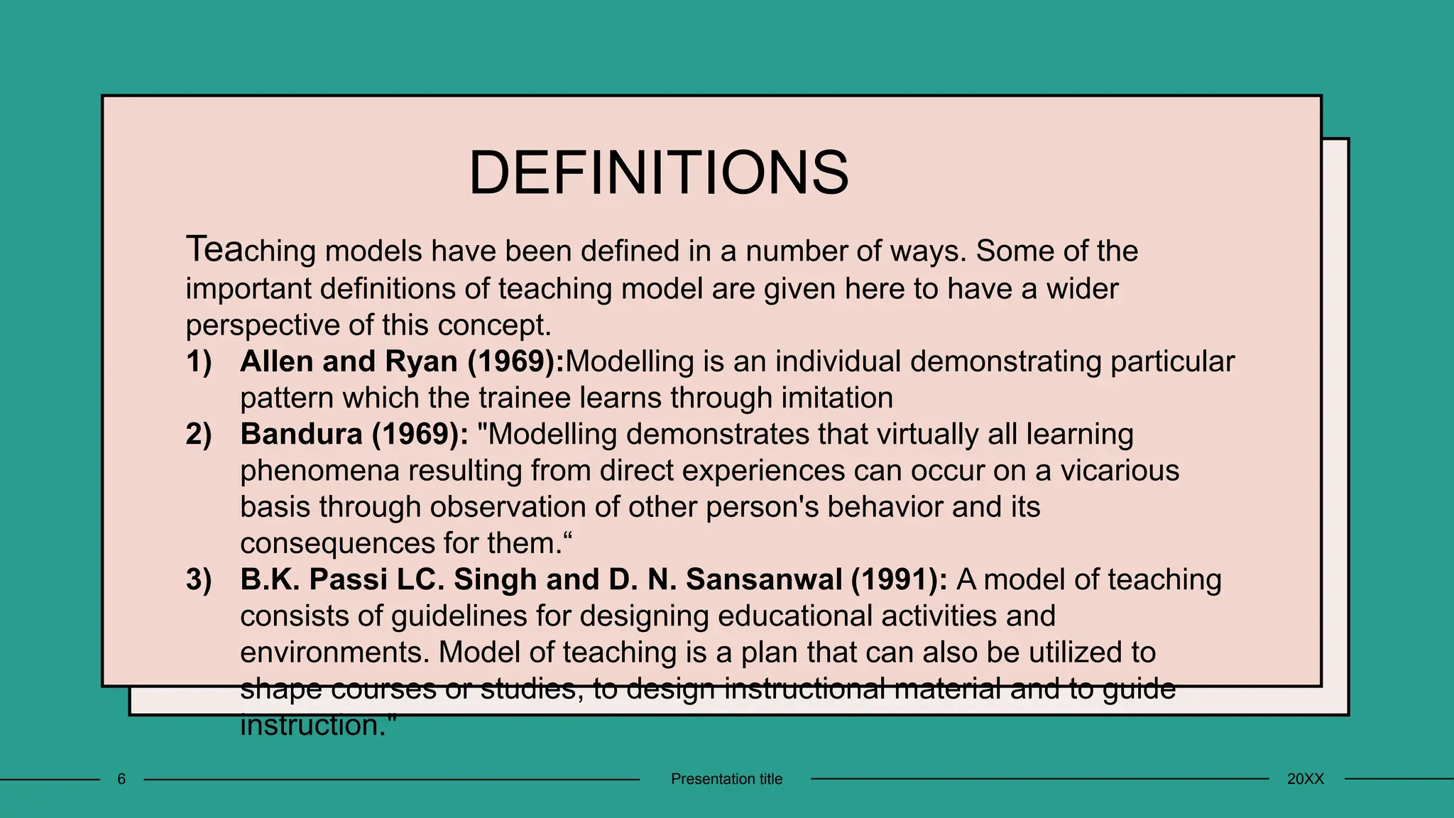 DEFINITIONS
Teaching models have been defined in a number of ways. Some of the
important definitions of teaching model are given here to have a wider
perspective of this concept.
1) Allen and Ryan (1969):Modelling is an individual demonstrating particular
pattern which the trainee learns through imitation
2) Bandura (1969): "Modelling demonstrates that virtually all learning
phenomena resulting from direct experiences can occur on a vicarious
basis through observation of other person's behavior and its
consequences for them.“
3) B.K. Passi LC. Singh and D. N. Sansanwal (1991): A model of teaching
consists of guidelines for designing educational activities and
environments. Model of teaching is a plan that can also be utilized to
shape courses or studies, to design instructional material and to guide
instruction."
20XX
Presentation title
6
 