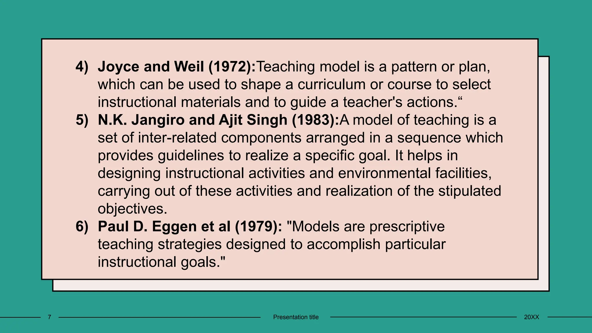4) Joyce and Weil (1972):Teaching model is a pattern or plan,
which can be used to shape a curriculum or course to select
instructional materials and to guide a teacher's actions.“
5) N.K. Jangiro and Ajit Singh (1983):A model of teaching is a
set of inter-related components arranged in a sequence which
provides guidelines to realize a specific goal. It helps in
designing instructional activities and environmental facilities,
carrying out of these activities and realization of the stipulated
objectives.
6) Paul D. Eggen et al (1979): "Models are prescriptive
teaching strategies designed to accomplish particular
instructional goals."
20XX
Presentation title
7
 