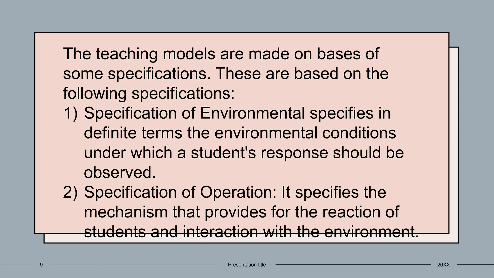 The teaching models are made on bases of
some specifications. These are based on the
following specifications:
1) Specification of Environmental specifies in
definite terms the environmental conditions
under which a student's response should be
observed.
2) Specification of Operation: It specifies the
mechanism that provides for the reaction of
students and interaction with the environment.
20XX
Presentation title
9
 