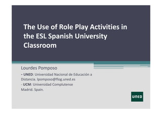 The Use of Role Play Activities in 
the ESL Spanish University 
Classroom 
Lourdes Pomposo
‐ UNED: Universidad Nacional de Educación a 
Distancia. lpomposo@flog.uned.es
‐ UCM: Universidad Complutense
Madrid. Spain.

 