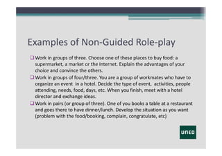 Examples of Non‐Guided Role‐play
 Work in groups of three. Choose one of these places to buy food: a 
supermarket, a market or the Internet. Explain the advantages of your
choice and convince the others.
 Work in groups of four/three. You are a group of workmates who have to
organize an event in a hotel. Decide the type of event,  activities, people
attending, needs, food, days, etc. When you finish, meet with a hotel 
director and exchange ideas.
 Work in pairs (or group of three). One of you books a table at a restaurant 
and goes there to have dinner/lunch. Develop the situation as you want
(problem with the food/booking, complain, congratulate, etc)

 