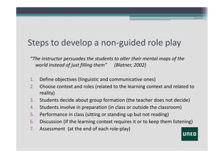 Steps to develop a non‐guided role play
“The instructor persuades the students to alter their mental maps of the
world instead of just filling them”      (Blatner, 2002)
1.
2.
3.
4.
5.
6.
7.

Define objectives (linguistic and communicative ones)
Choose context and roles (related to the learning context and related to
reality)
Students decide about group formation (the teacher does not decide)
Students involve in preparation (in class or outside the classroom)
Performance in class (sitting or standing up but not reading)
Discussion (If the learning context requires it or to keep them listening)
Assessment (at the end of each role‐play)

 