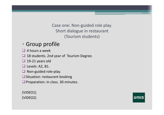 Case one: Non‐guided role play.
Short dialogue in restaurant
(Tourism students)

• Group profile
 4 hours a week
 18 students. 2nd year of  Tourism Degree.
 19‐21 years old
 Levels: A2, B1.
 Non‐guided role‐play.
 Situation: restaurant booking
 Preparation: in class. 30 minutes.
(VIDEO1)
(VIDEO2)

 