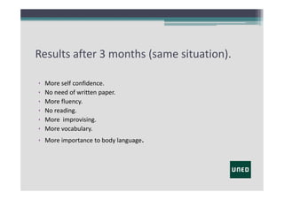 Results after 3 months (same situation).
•
•
•
•
•
•

More self confidence.
No need of written paper.
More fluency.
No reading.
More  improvising.
More vocabulary.

• More importance to body language.

 