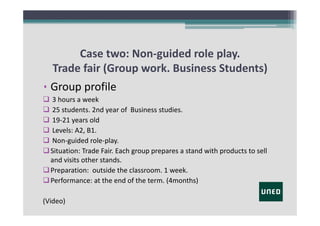 Case two: Non‐guided role play.
Trade fair (Group work. Business Students)
• Group profile
 3 hours a week
 25 students. 2nd year of  Business studies.
 19‐21 years old
 Levels: A2, B1.
 Non‐guided role‐play.
 Situation: Trade Fair. Each group prepares a stand with products to sell
and visits other stands.
 Preparation:  outside the classroom. 1 week. 
 Performance: at the end of the term. (4months)
(Video)

 