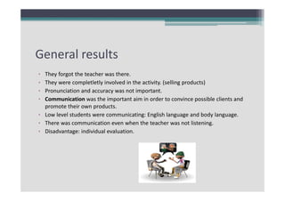 General results
•
•
•
•

They forgot the teacher was there.
They were completletly involved in the activity. (selling products)
Pronunciation and accuracy was not important. 
Communication was the important aim in order to convince possible clients and 
promote their own products.
• Low level students were communicating: English language and body language.
• There was communication even when the teacher was not listening.
• Disadvantage: individual evaluation.

 