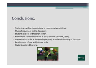Conclusions.
•
•
•
•
•
•
•

Students are willing to participate in communcative activities.
Physical movement in the classroom.
Students explore and teachers watch.
Relaxed and supportive climate in the classroom (Peacock, 1990)
Concentration in the activity while preparing it and while listening to the others.
Development of oral and listening skills.
Student‐centered learning.

 