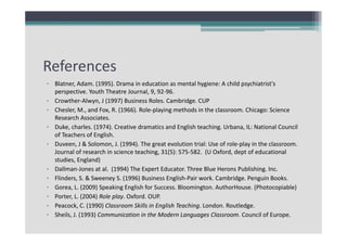 References
• Blatner, Adam. (1995). Drama in education as mental hygiene: A child psychiatrist's 
perspective. Youth Theatre Journal, 9, 92‐96.
• Crowther‐Alwyn, J (1997) Business Roles. Cambridge. CUP
• Chesler, M., and Fox, R. (1966). Role‐playing methods in the classroom. Chicago: Science 
Research Associates. 
• Duke, charles. (1974). Creative dramatics and English teaching. Urbana, IL: National Council 
of Teachers of English. 
• Duveen, J & Solomon, J. (1994). The great evolution trial: Use of role‐play in the classroom. 
Journal of research in science teaching, 31(5): 575‐582.  (U Oxford, dept of educational 
studies, England) 
• Dallman‐Jones at al.  (1994) The Expert Educator. Three Blue Herons Publishing. Inc.
• Flinders, S. & Sweeney S. (1996) Business English‐Pair work. Cambridge. Penguin Books.
• Gorea, L. (2009) Speaking English for Success. Bloomington. AuthorHouse. (Photocopiable)
• Porter, L. (2004) Role play. Oxford. OUP.
• Peacock, C. (1990) Classroom Skills in English Teaching. London. Routledge.
• Sheils, J. (1993) Communication in the Modern Languages Classroom. Council of Europe.

 